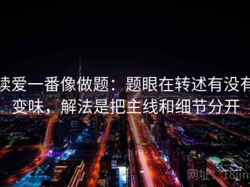 读爱一番像做题：题眼在转述有没有变味，解法是把主线和细节分开