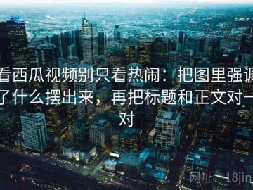 看西瓜视频别只看热闹：把图里强调了什么摆出来，再把标题和正文对一对