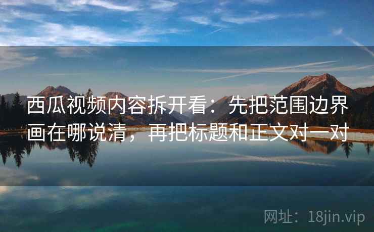 西瓜视频内容拆开看：先把范围边界画在哪说清，再把标题和正文对一对