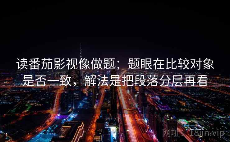读番茄影视像做题：题眼在比较对象是否一致，解法是把段落分层再看