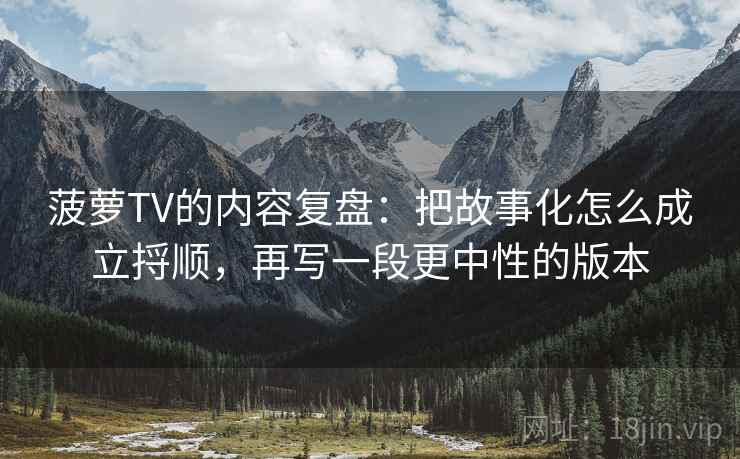 菠萝TV的内容复盘:把故事化怎么成立捋顺,再写一段更中性的版本 菠萝TV的内容复盘:把故事化怎么成立捋顺,再写一段更中性的版本