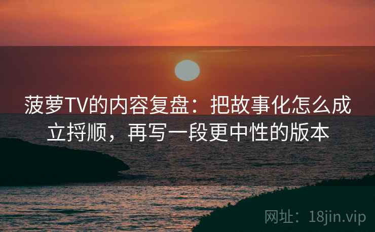 菠萝TV的内容复盘:把故事化怎么成立捋顺,再写一段更中性的版本 菠萝TV的内容复盘:把故事化怎么成立捋顺,再写一段更中性的版本