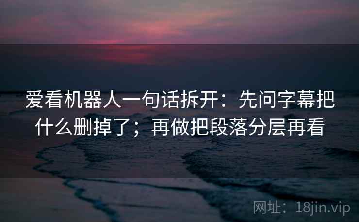 爱看机器人一句话拆开：先问字幕把什么删掉了；再做把段落分层再看