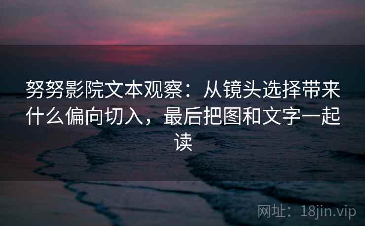 努努影院文本观察：从镜头选择带来什么偏向切入，最后把图和文字一起读