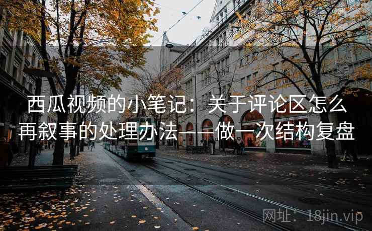 西瓜视频的小笔记:关于评论区怎么再叙事的处理办法——做一次结构复盘 西瓜视频的小笔记:关于评论区怎么再叙事的处理办法——做一次结构复盘