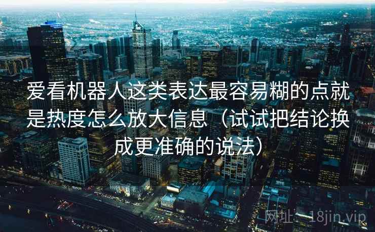 爱看机器人这类表达最容易糊的点就是热度怎么放大信息(试试把结论换成更准确的说法) 爱看机器人这类表达最容易糊的点就是热度怎么放大信息(试试把结论换成更准确的说法)